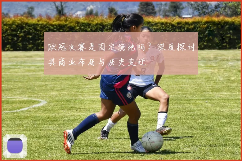 欧冠决赛是固定场地吗？深度探讨其商业布局与历史变迁