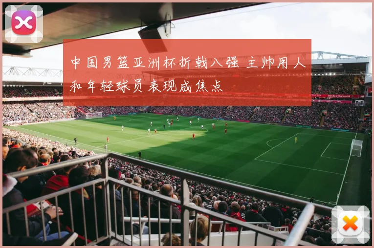 中国男篮亚洲杯折戟八强 主帅用人和年轻球员表现成焦点