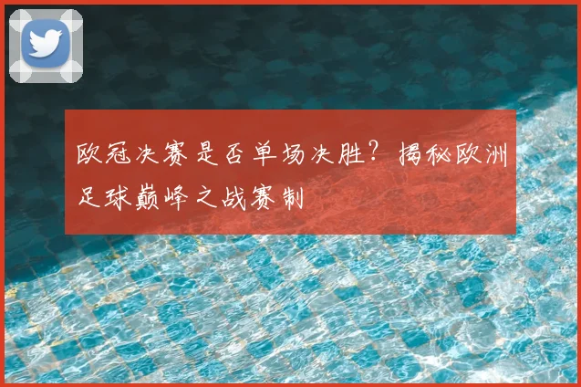 欧冠决赛是否单场决胜？揭秘欧洲足球巅峰之战赛制