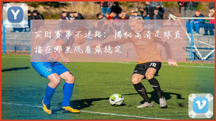 实时赛事不迷路：揭秘高清足球直播在哪里观看最稳定