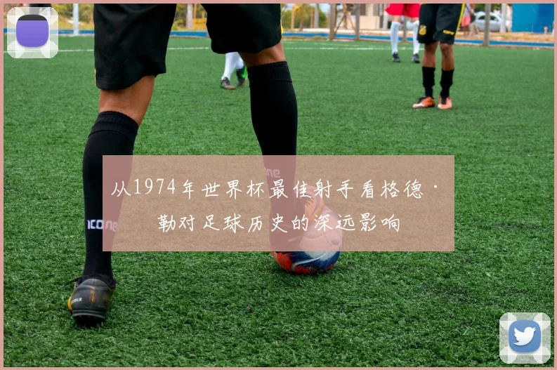 从1974年世界杯最佳射手看格德·穆勒对足球历史的深远影响