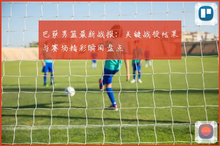 巴萨男篮最新战报：关键战役结果与赛场精彩瞬间盘点