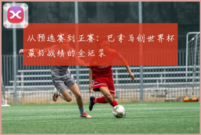从预选赛到正赛：巴拿马创世界杯最好战绩的全记录
