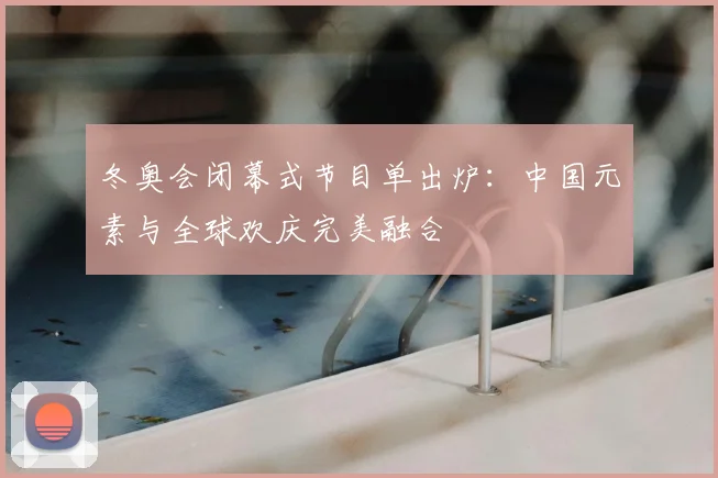 冬奥会闭幕式节目单出炉：中国元素与全球欢庆完美融合