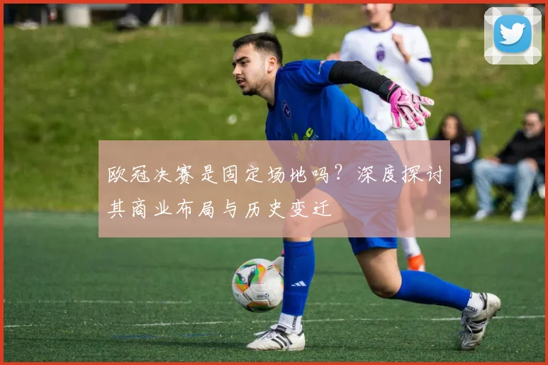 欧冠决赛是固定场地吗？深度探讨其商业布局与历史变迁