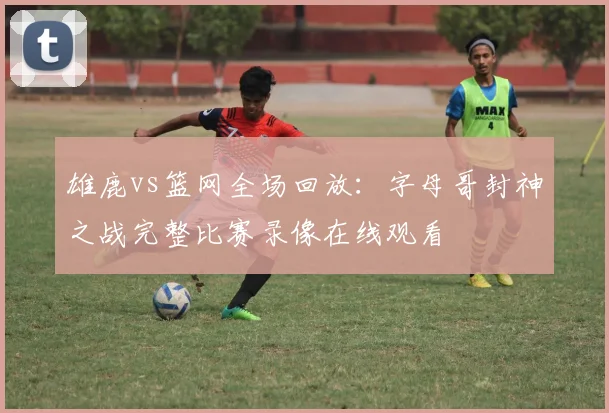 雄鹿vs篮网全场回放：字母哥封神之战完整比赛录像在线观看