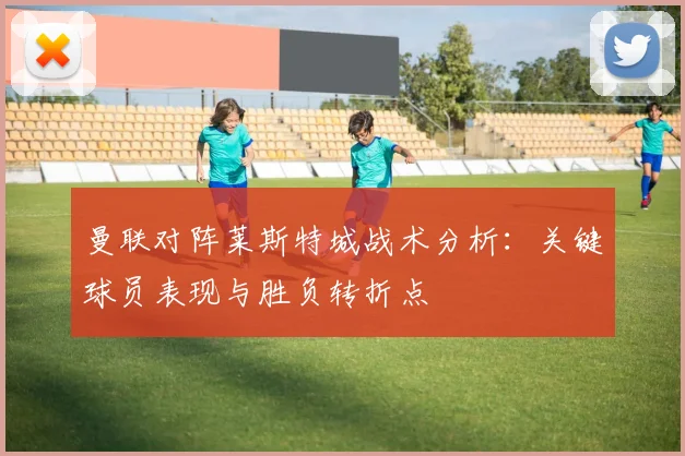 曼联对阵莱斯特城战术分析：关键球员表现与胜负转折点