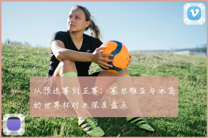 从预选赛到正赛：塞尔维亚与冰岛的世界杯对决深度盘点