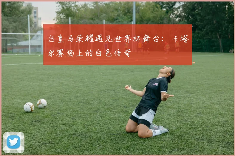 当皇马荣耀遇见世界杯舞台：卡塔尔赛场上的白色传奇