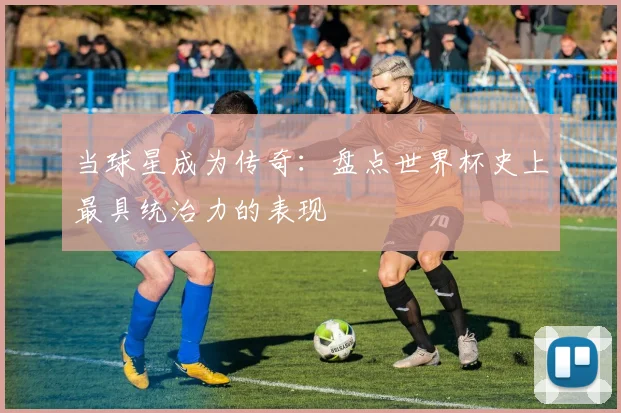 当球星成为传奇：盘点世界杯史上最具统治力的表现