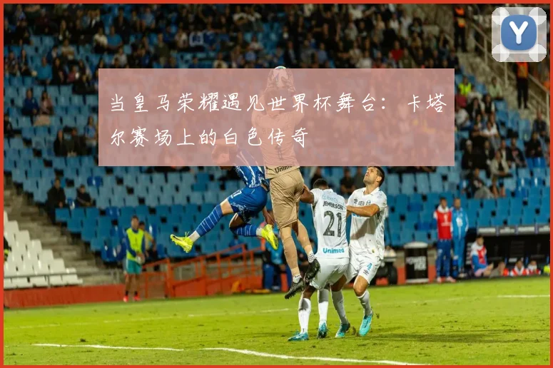当皇马荣耀遇见世界杯舞台：卡塔尔赛场上的白色传奇