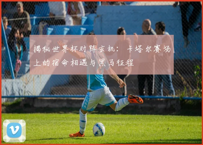 揭秘世界杯对阵玄机：卡塔尔赛场上的宿命相遇与黑马征程