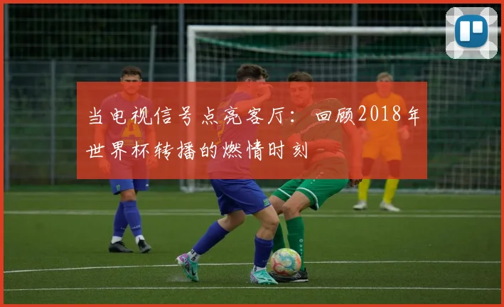 当电视信号点亮客厅：回顾2018年世界杯转播的燃情时刻