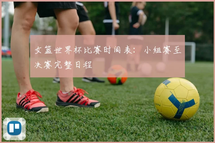 女篮世界杯比赛时间表:小组赛至决赛完整日程