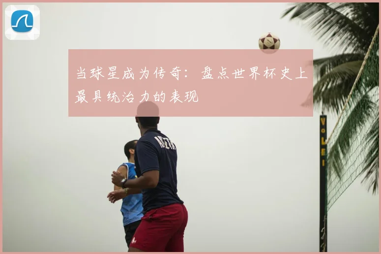 当球星成为传奇：盘点世界杯史上最具统治力的表现