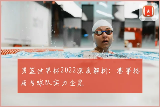 男篮世界杯2022深度解析：赛事格局与球队实力全览