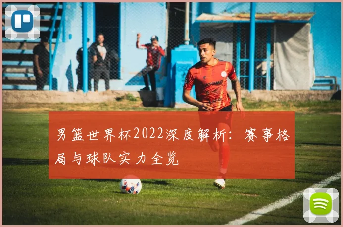 男篮世界杯2022深度解析：赛事格局与球队实力全览