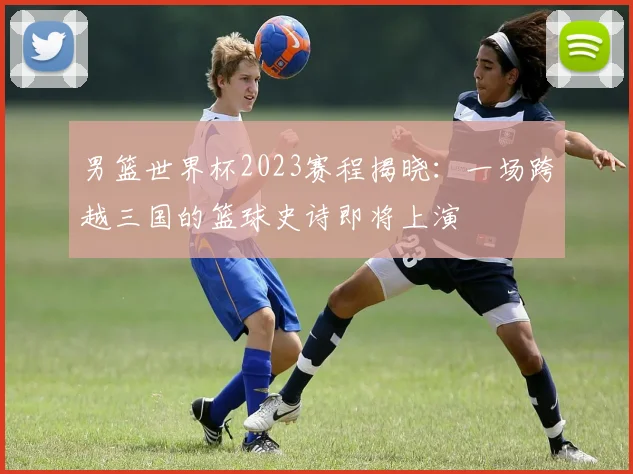 男篮世界杯2023赛程揭晓：一场跨越三国的篮球史诗即将上演
